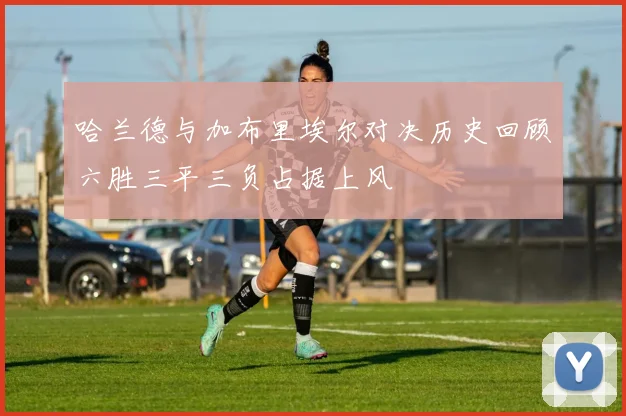 哈兰德与加布里埃尔对决历史回顾六胜三平三负占据上风