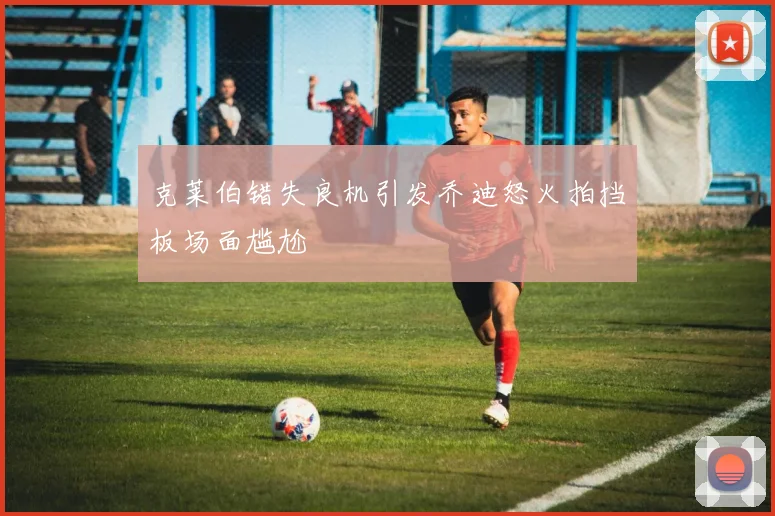 克莱伯错失良机引发乔迪怒火拍挡板场面尴尬