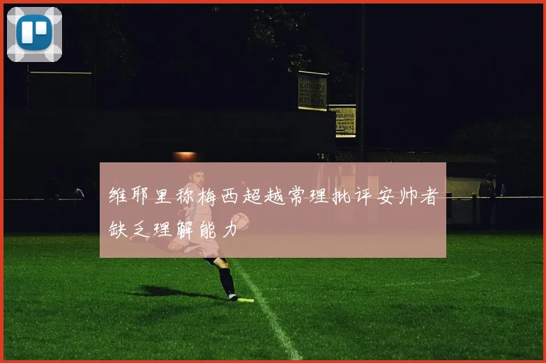 维耶里称梅西超越常理批评安帅者缺乏理解能力