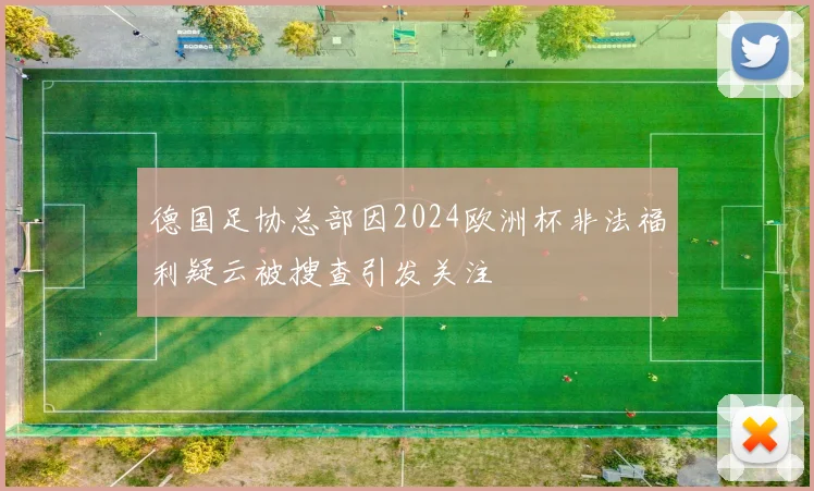 德国足协总部因2024欧洲杯非法福利疑云被搜查引发关注