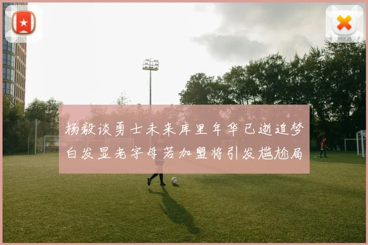 杨毅谈勇士未来库里年华已逝追梦白发显老字母若加盟将引发尴尬局面