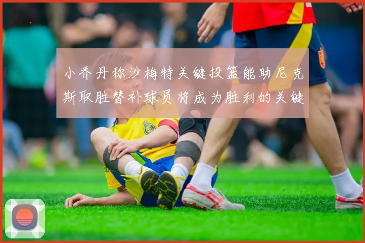 小乔丹称沙梅特关键投篮能助尼克斯取胜替补球员将成为胜利的关键因素