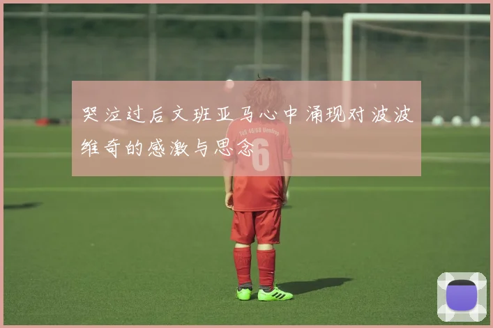哭泣过后文班亚马心中涌现对波波维奇的感激与思念