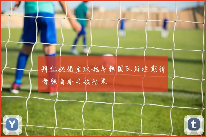 拜仁祝福金玟哉与韩国队好运期待晋级南非之战结果
