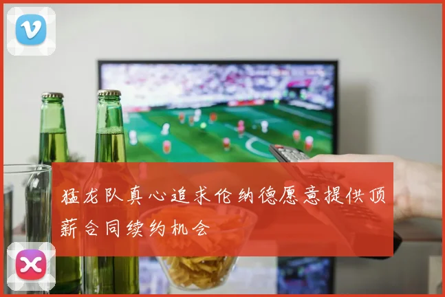 猛龙队真心追求伦纳德愿意提供顶薪合同续约机会