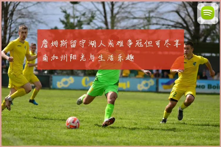 詹姆斯留守湖人或难争冠但可尽享南加州阳光与生活乐趣