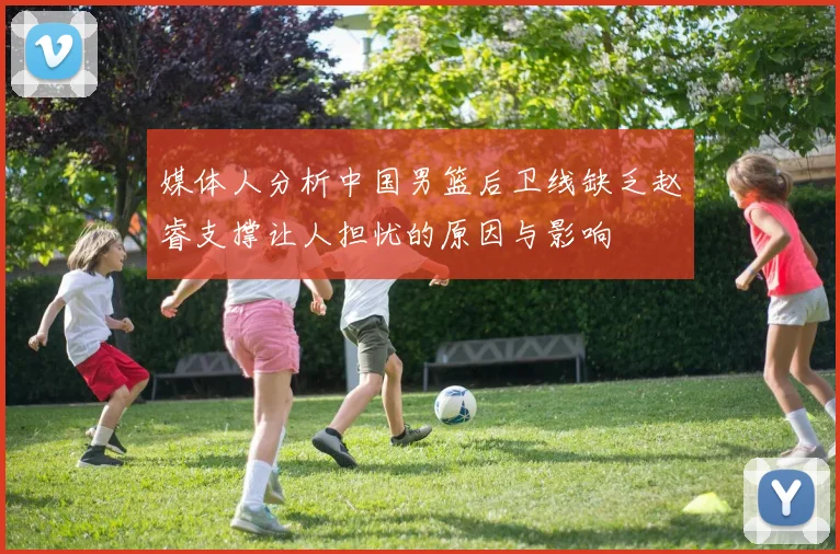 媒体人分析中国男篮后卫线缺乏赵睿支撑让人担忧的原因与影响