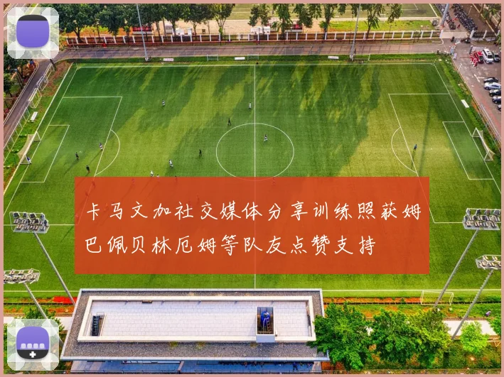 卡马文加社交媒体分享训练照获姆巴佩贝林厄姆等队友点赞支持