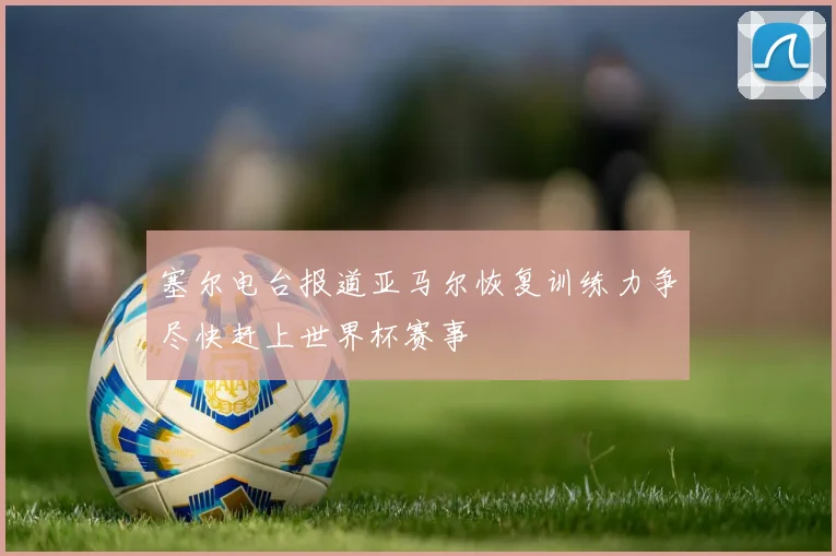 塞尔电台报道亚马尔恢复训练力争尽快赶上世界杯赛事