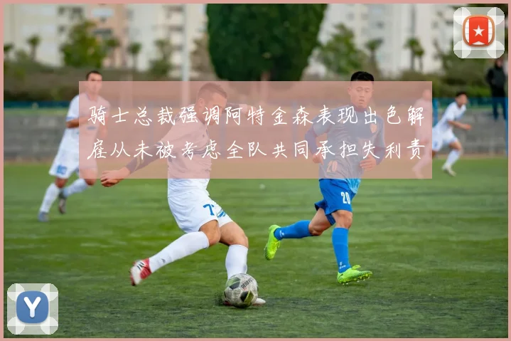 骑士总裁强调阿特金森表现出色解雇从未被考虑全队共同承担失利责任