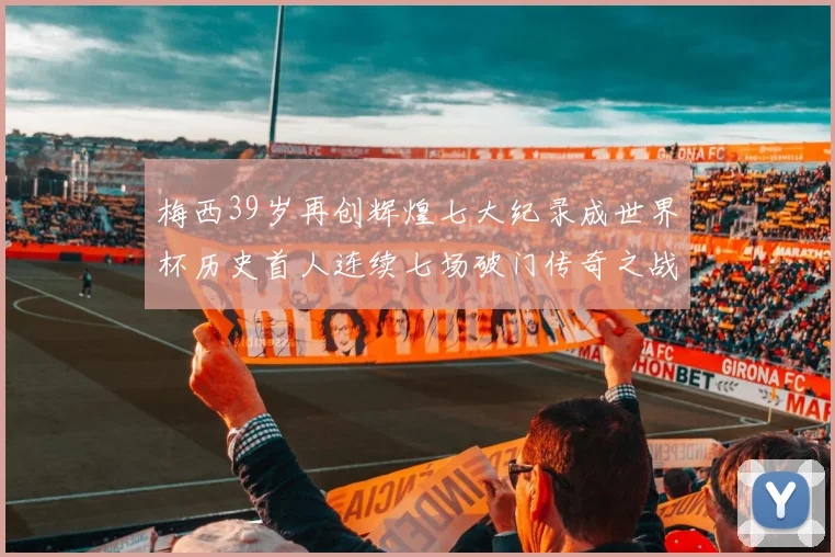 梅西39岁再创辉煌七大纪录成世界杯历史首人连续七场破门传奇之战