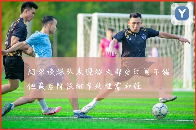 绍尔谈球队表现称大部分时间不错但最后阶段细节处理需加强