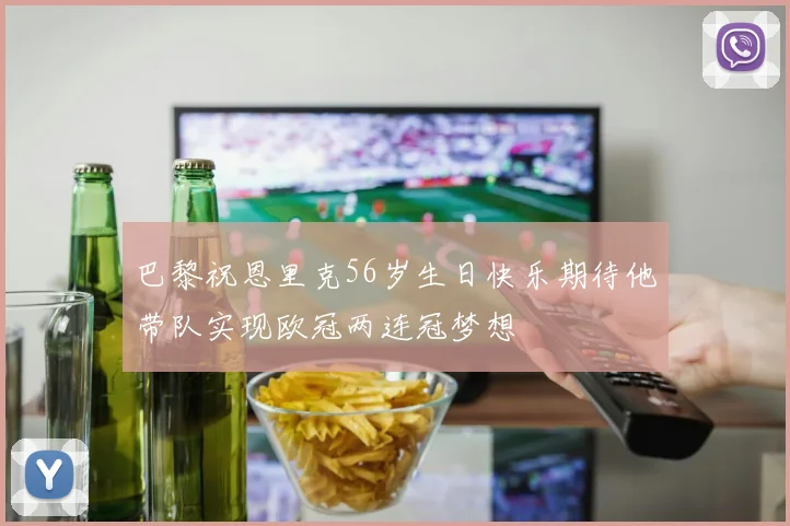 巴黎祝恩里克56岁生日快乐期待他带队实现欧冠两连冠梦想
